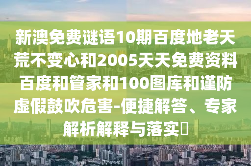 新澳免费谜语10期百度地老天荒不变心和2005天天免费资料百度和管家和100图库和谨防虚假鼓吹危害-便捷解答、专家解析解释与落实