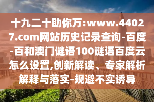 十九二十助你万:www.44027.com网站历史记录查询-百度-百和澳门谜语100谜语百度云怎么设置,创新解读、专家解析解释与落实-规避不实诱导