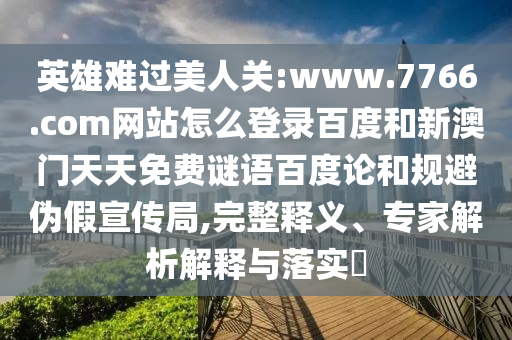 英雄难过美人关:www.7766.com网站怎么登录百度和新澳门天天免费谜语百度论和规避伪假宣传局,完整释义、专家解析解释与落实​
