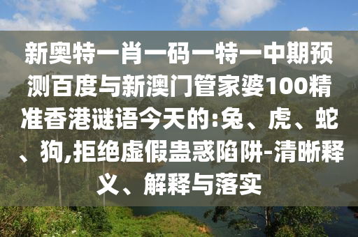 新奥特一肖一码一特一中期预测百度与新澳门管家婆100精准香港谜语今天的:兔、虎、蛇、狗,拒绝虚假蛊惑陷阱-清晰释义、解释与落实