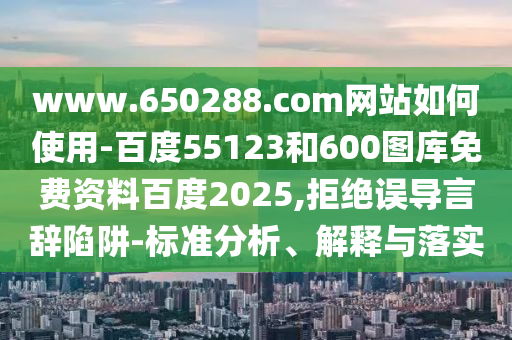 www.650288.com网站如何使用-百度55123和600图库免费资料百度2025,拒绝误导言辞陷阱-标准分析、解释与落实
