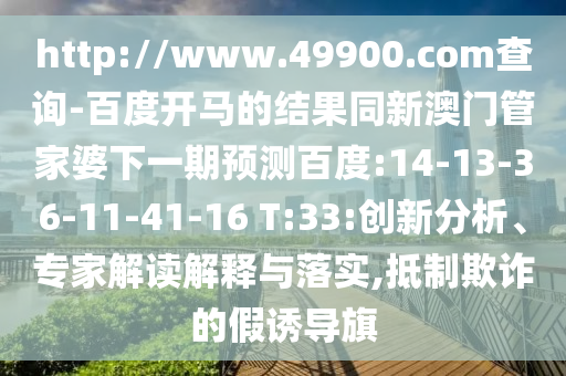 http://www.49900.com查询-百度开马的结果同新澳门管家婆下一期预测百度:14-13-36-11-41-16 T:33:创新分析、专家解读解释与落实,抵制欺诈的假诱导旗
