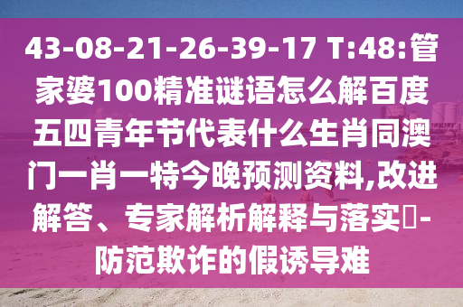 43-08-21-26-39-17 T:48:管家婆100精准谜语怎么解百度五四青年节代表什么生肖同澳门一肖一特今晚预测资料,改进解答、专家解析解释与落实​-防范欺诈的假诱导难