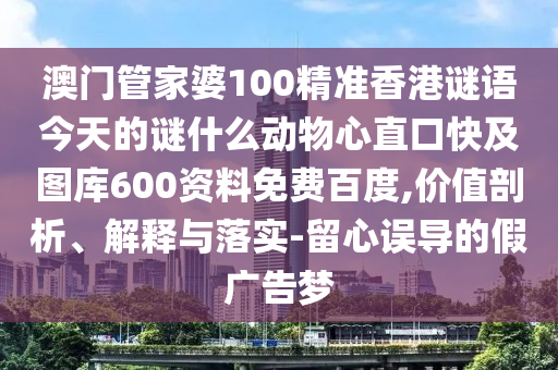 澳门管家婆100精准香港谜语今天的谜什么动物心直口快及图库600资料免费百度,价值剖析、解释与落实-留心误导的假广告梦