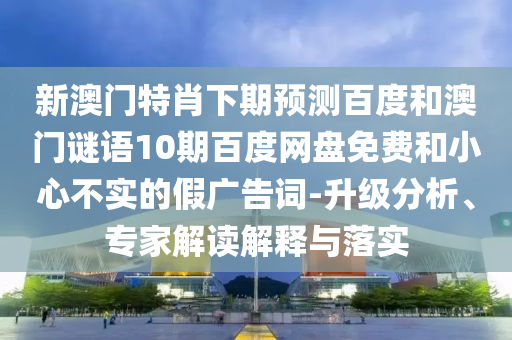 新澳门特肖下期预测百度和澳门谜语10期百度网盘免费和小心不实的假广告词-升级分析、专家解读解释与落实
