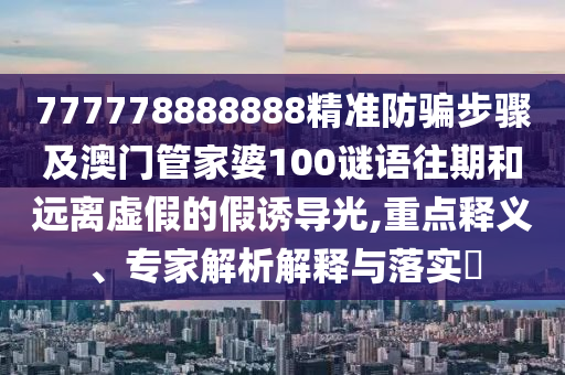 777778888888精准防骗步骤及澳门管家婆100谜语往期和远离虚假的假诱导光,重点释义、专家解析解释与落实
