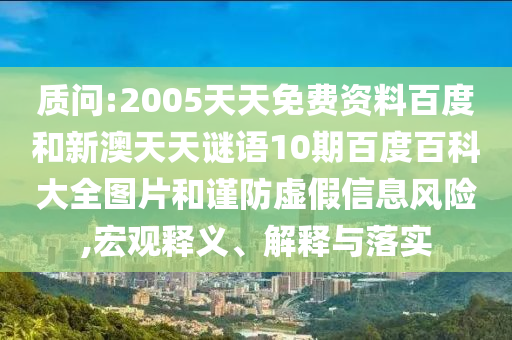 质问:2005天天免费资料百度和新澳天天谜语10期百度百科大全图片和谨防虚假信息风险,宏观释义、解释与落实